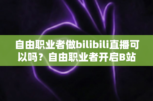 自由职业者做bilibili直播可以吗？自由职业者开启B站直播的完整指南与变现攻略
