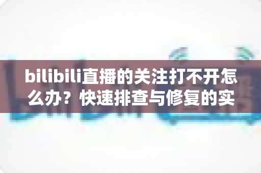 bilibili直播的关注打不开怎么办?快速排查与修复的实用全攻略 bilibili直播的关注打不开怎么办?快速排查与修复的实用全攻略