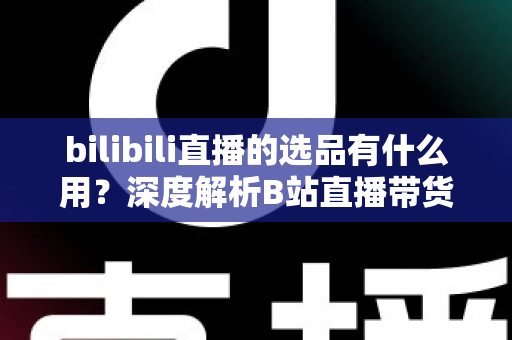 bilibili直播的选品有什么用？深度解析B站直播带货的核心竞争力与选品实战策略
