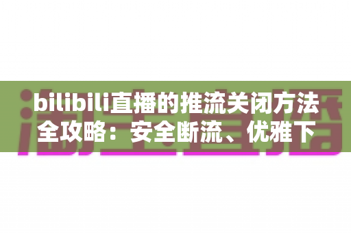 bilibili直播的推流关闭方法全攻略:安全断流、优雅下播的一站式指南 bilibili直播的推流关闭方法全攻略:安全断流、优雅下播的一站式指南