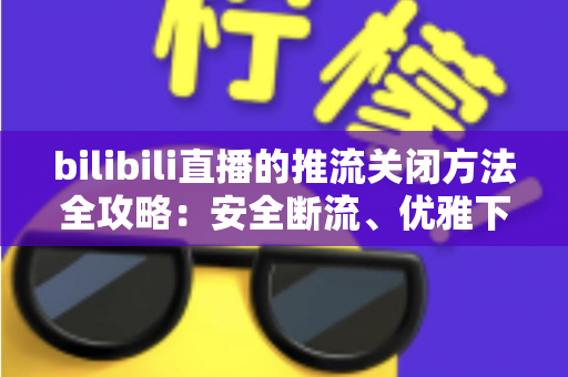 bilibili直播的推流关闭方法全攻略：安全断流、优雅下播的一站式指南