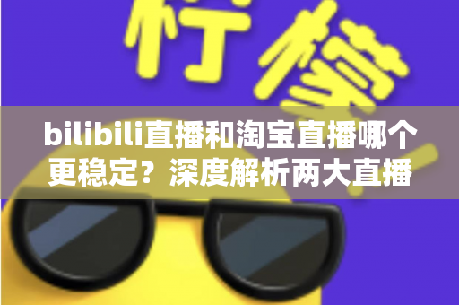 bilibili直播和淘宝直播哪个更稳定？深度解析两大直播平台的稳定性差异与主播选台攻略