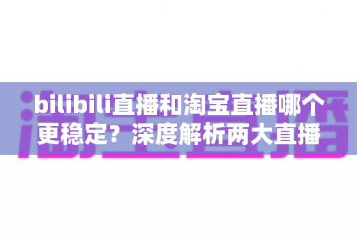 bilibili直播和淘宝直播哪个更稳定？深度解析两大直播平台的稳定性差异与主播选台攻略