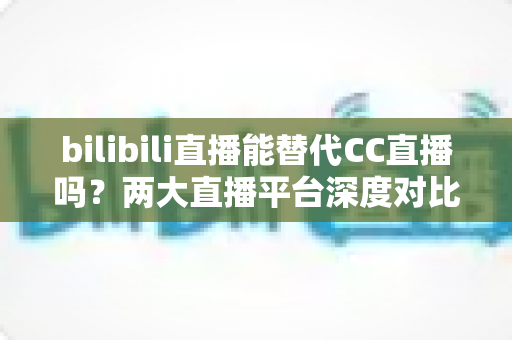 bilibili直播能替代CC直播吗？两大直播平台深度对比分析与选择指南