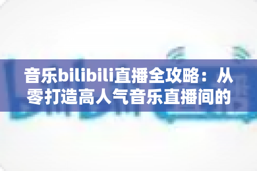 音乐bilibili直播全攻略：从零打造高人气音乐直播间的实战指南