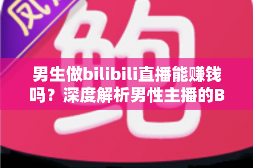 男生做bilibili直播能赚钱吗？深度解析男性主播的B站变现前景与实战指南