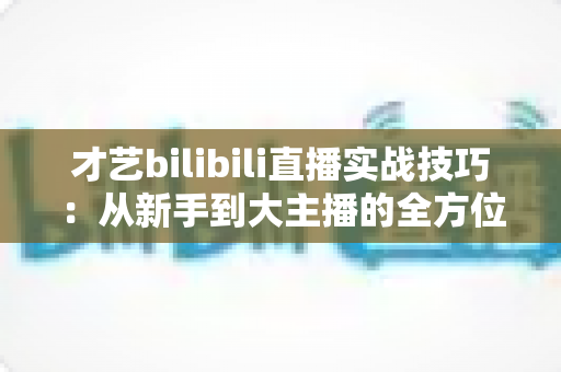 才艺bilibili直播实战技巧：从新手到大主播的全方位进阶指南