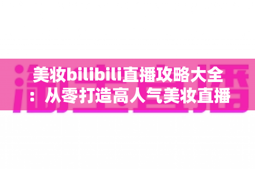 美妆bilibili直播攻略大全：从零打造高人气美妆直播间的实战指南