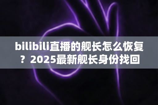 bilibili直播的舰长怎么恢复？2025最新舰长身份找回与续费全攻略