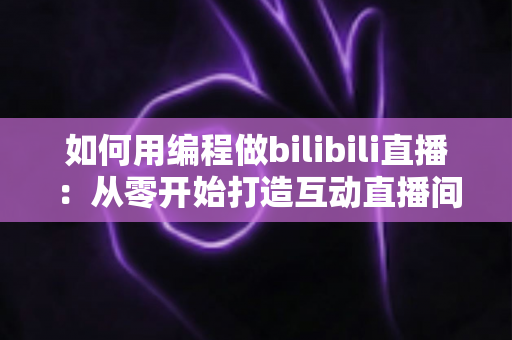 如何用编程做bilibili直播：从零开始打造互动直播间的完整开发者指南