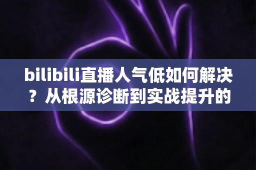 bilibili直播人气低如何解决？从根源诊断到实战提升的全方位运营指南