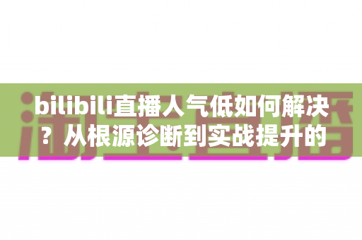 bilibili直播人气低如何解决？从根源诊断到实战提升的全方位运营指南
