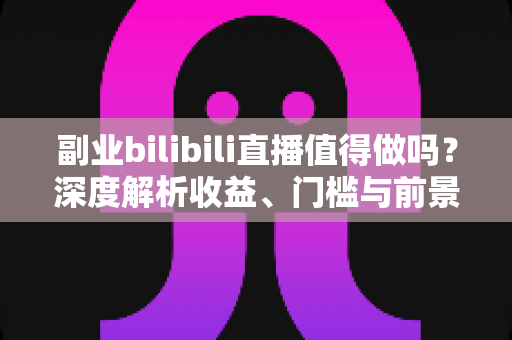 副业bilibili直播值得做吗？深度解析收益、门槛与前景，帮你做出明智选择