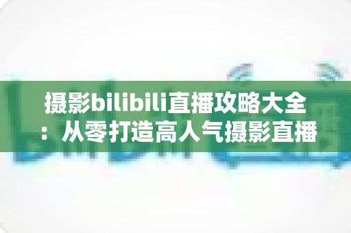 摄影bilibili直播攻略大全：从零打造高人气摄影直播间的实战指南