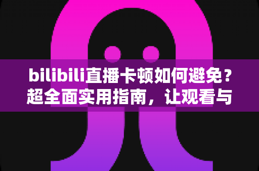 bilibili直播卡顿如何避免？超全面实用指南，让观看与开播全程流畅不掉帧