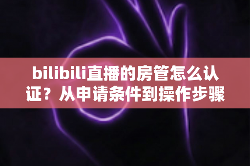 bilibili直播的房管怎么认证？从申请条件到操作步骤的全流程攻略