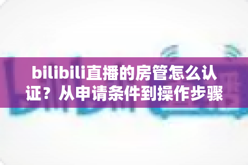 bilibili直播的房管怎么认证？从申请条件到操作步骤的全流程攻略