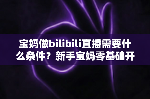 宝妈做bilibili直播需要什么条件？新手宝妈零基础开播全攻略与变现指南