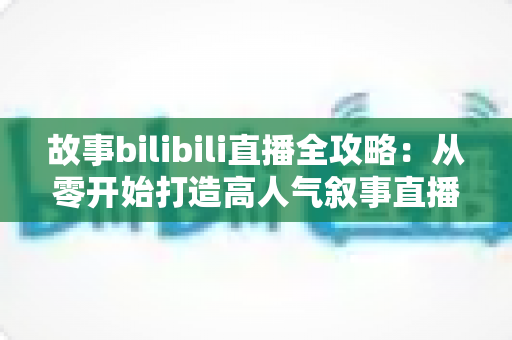 故事bilibili直播全攻略:从零开始打造高人气叙事直播间的新手到高手进阶指南 故事bilibili直播全攻略:从零开始打造高人气叙事直播间的新手到高手进阶指南