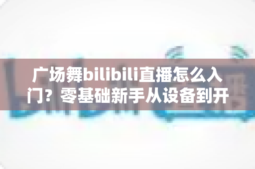 广场舞bilibili直播怎么入门?零基础新手从设备到开播的完整实战指南 广场舞bilibili直播怎么入门?零基础新手从设备到开播的完整实战指南