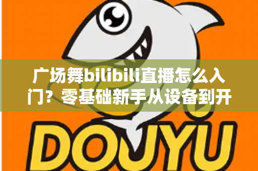 广场舞bilibili直播怎么入门?零基础新手从设备到开播的完整实战指南 广场舞bilibili直播怎么入门?零基础新手从设备到开播的完整实战指南