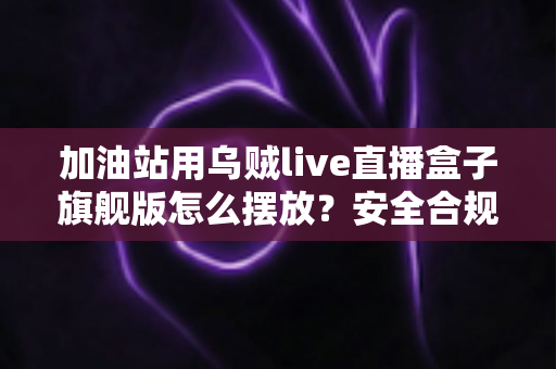 加油站用乌贼live直播盒子旗舰版怎么摆放?安全合规与直播效果兼顾的完整实战指南 加油站用乌贼live直播盒子旗舰版怎么摆放?安全合规与直播效果兼顾的完整实战指南