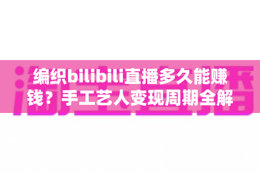编织bilibili直播多久能赚钱？手工艺人变现周期全解析与快速起号实战指南
