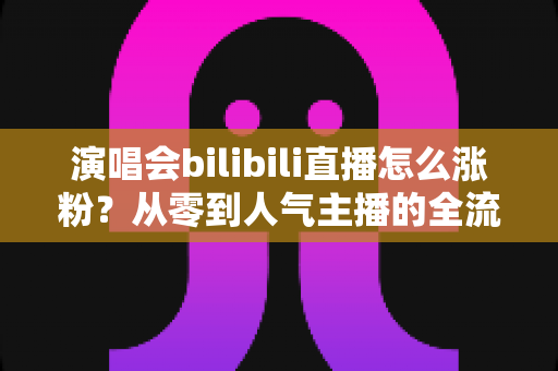 演唱会bilibili直播怎么涨粉？从零到人气主播的全流程实战指南