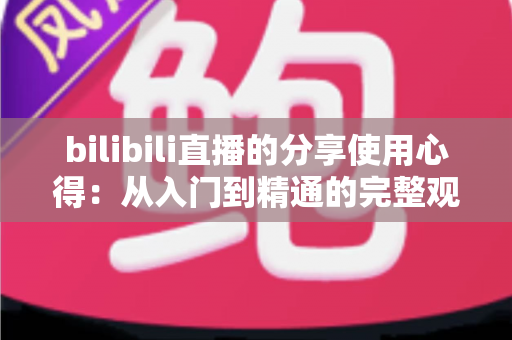bilibili直播的分享使用心得:从入门到精通的完整观看与互动指南 bilibili直播的分享使用心得:从入门到精通的完整观看与互动指南