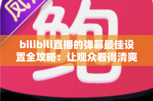 bilibili直播的弹幕最佳设置全攻略:让观众看得清爽、主播管得省心 bilibili直播的弹幕最佳设置全攻略:让观众看得清爽、主播管得省心