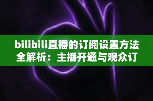 bilibili直播的订阅设置方法全解析：主播开通与观众订阅一站式指南