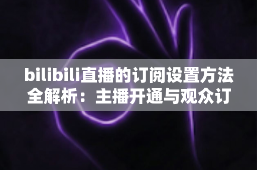 bilibili直播的订阅设置方法全解析：主播开通与观众订阅一站式指南