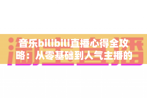 音乐bilibili直播心得全攻略：从零基础到人气主播的实战经验分享