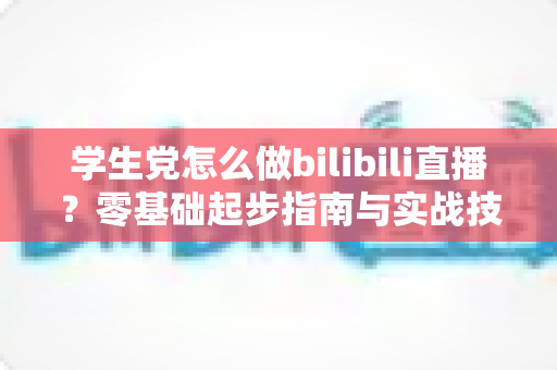 学生党怎么做bilibili直播？零基础起步指南与实战技巧全解析
