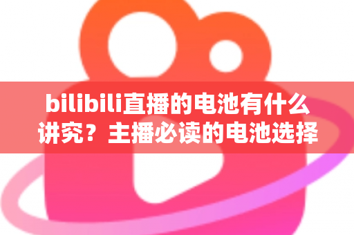 bilibili直播的电池有什么讲究？主播必读的电池选择、使用与保养全攻略