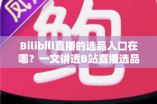 Bilibili直播的选品入口在哪？一文讲透B站直播选品位置、开通条件与实战技巧