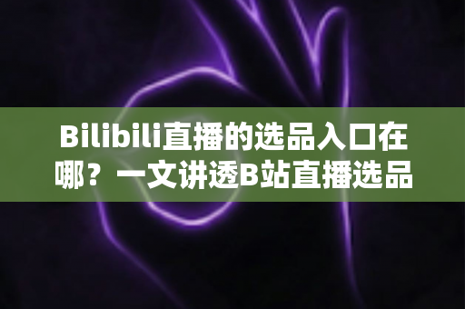 Bilibili直播的选品入口在哪？一文讲透B站直播选品位置、开通条件与实战技巧
