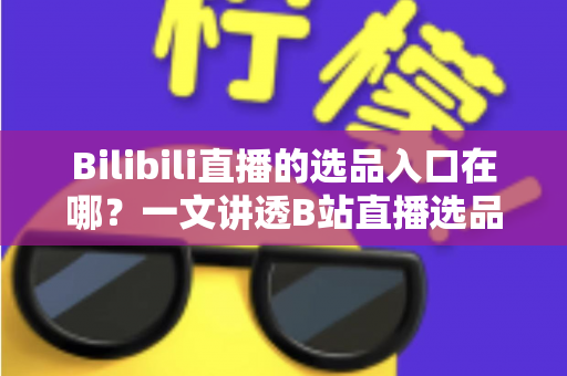 Bilibili直播的选品入口在哪？一文讲透B站直播选品位置、开通条件与实战技巧