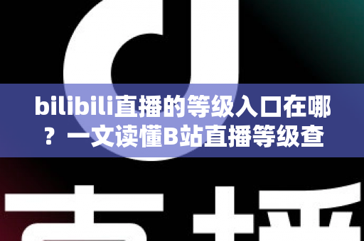 bilibili直播的等级入口在哪？一文读懂B站直播等级查看与提升全攻略