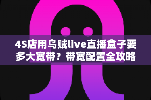 4S店用乌贼live直播盒子要多大宽带？带宽配置全攻略与直播优化实用指南