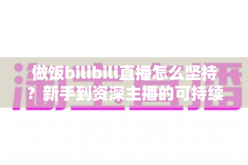 做饭bilibili直播怎么坚持?新手到资深主播的可持续成长全攻略 做饭bilibili直播怎么坚持?新手到资深主播的可持续成长全攻略