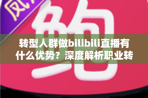 转型人群做bilibili直播有什么优势？深度解析职业转型者入局B站直播的核心红利与实战策略