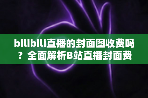 bilibili直播的封面图收费吗？全面解析B站直播封面费用、设置方法与优化技巧