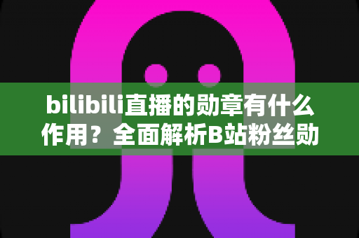 bilibili直播的勋章有什么作用？全面解析B站粉丝勋章的功能、获取方法与升级攻略
