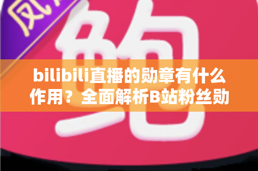 bilibili直播的勋章有什么作用？全面解析B站粉丝勋章的功能、获取方法与升级攻略