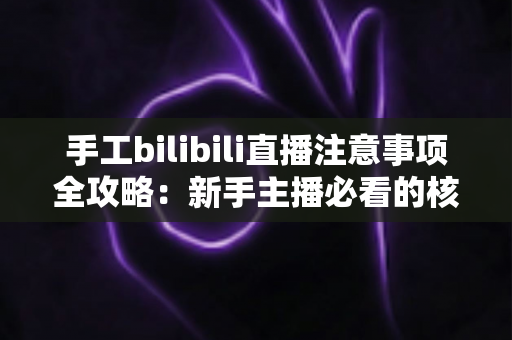 手工bilibili直播注意事项全攻略：新手主播必看的核心要点与实战指南