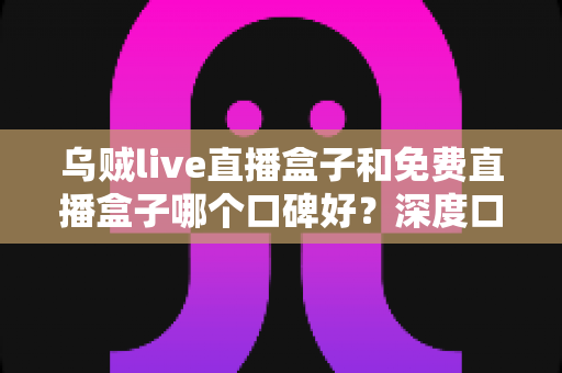 乌贼live直播盒子和免费直播盒子哪个口碑好?深度口碑对比与选购避坑指南 乌贼live直播盒子和免费直播盒子哪个口碑好?深度口碑对比与选购避坑指南