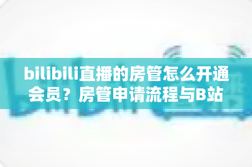 bilibili直播的房管怎么开通会员？房管申请流程与B站会员开通一站式全攻略