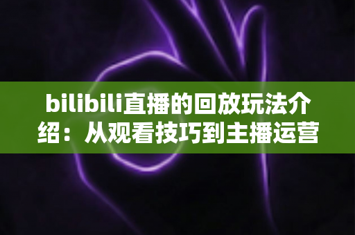 bilibili直播的回放玩法介绍:从观看技巧到主播运营的全方位实用指南 bilibili直播的回放玩法介绍:从观看技巧到主播运营的全方位实用指南