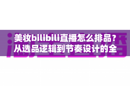 美妆bilibili直播怎么排品?从选品逻辑到节奏设计的全流程实战攻略,助你打造高转化美妆直播间 美妆bilibili直播怎么排品?从选品逻辑到节奏设计的全流程实战攻略,助你打造高转化美妆直播间